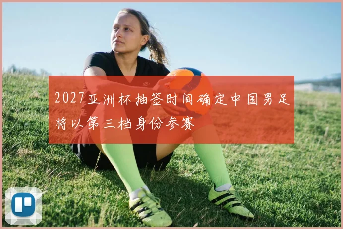 2027亚洲杯抽签时间确定中国男足将以第三档身份参赛