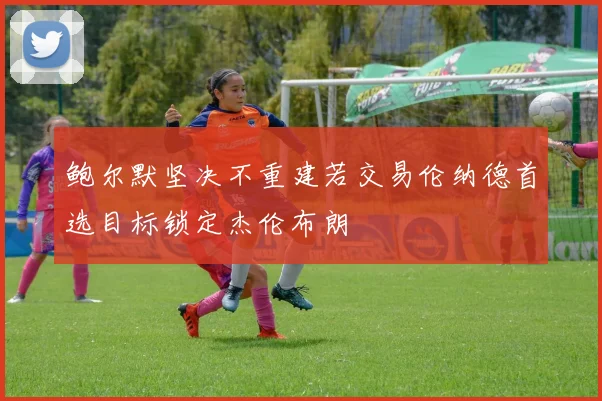 鲍尔默坚决不重建若交易伦纳德首选目标锁定杰伦布朗