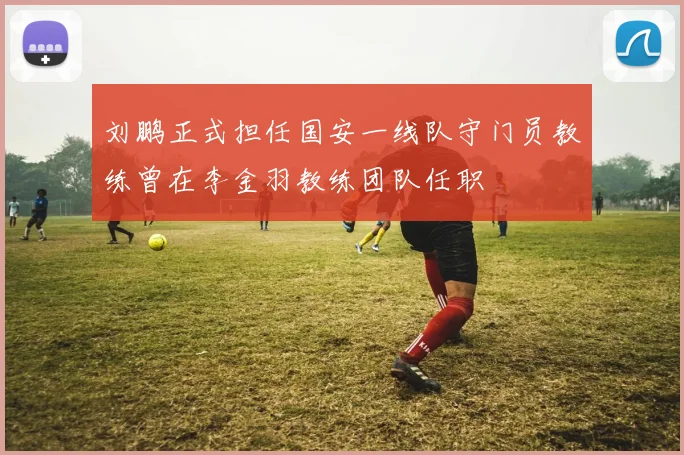 刘鹏正式担任国安一线队守门员教练曾在李金羽教练团队任职