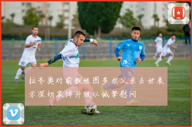 拉齐奥对前教练图多尔父亲去世表示深切哀悼并致以诚挚慰问