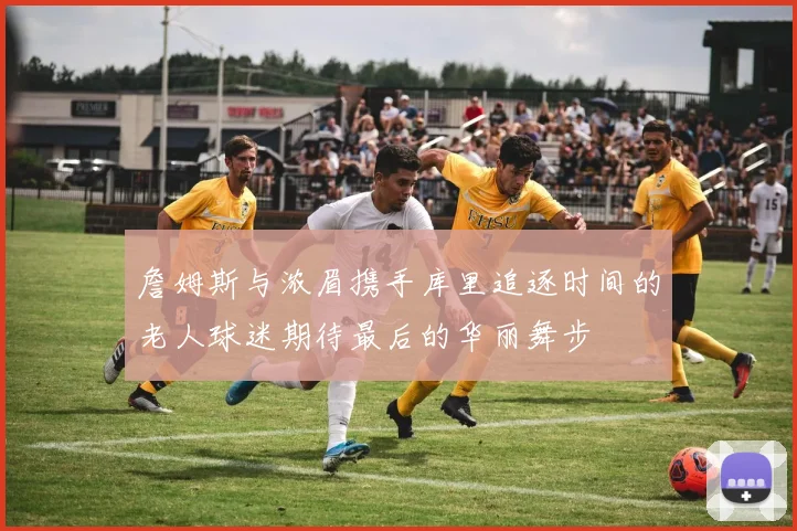 詹姆斯与浓眉携手库里追逐时间的老人球迷期待最后的华丽舞步