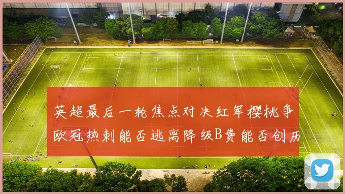 英超最后一轮焦点对决红军樱桃争欧冠热刺能否逃离降级B费能否创历史新高