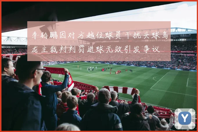 李钧鹏因对方越位球员干扰头球乌龙主裁判判罚进球无效引发争议