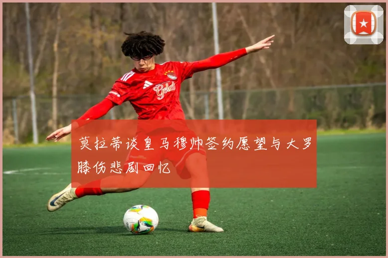 莫拉蒂谈皇马穆帅签约愿望与大罗膝伤悲剧回忆