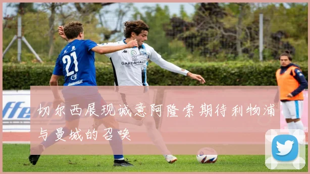 切尔西展现诚意阿隆索期待利物浦与曼城的召唤