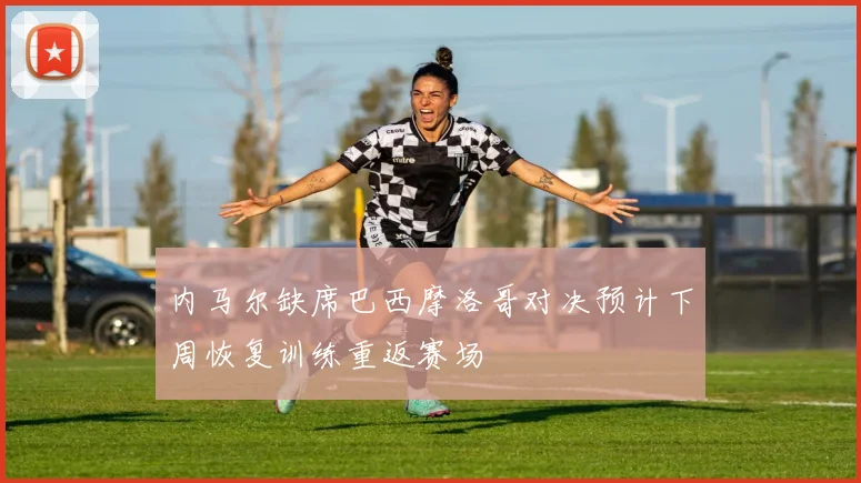 内马尔缺席巴西摩洛哥对决预计下周恢复训练重返赛场