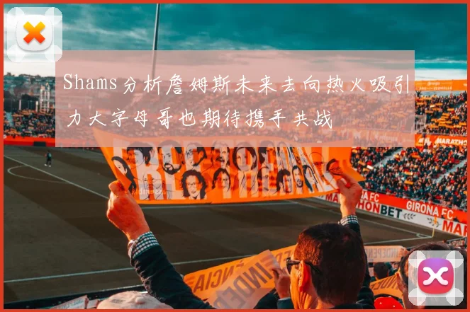 Shams分析詹姆斯未来去向热火吸引力大字母哥也期待携手共战