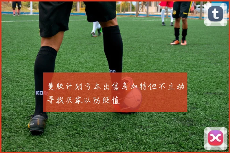 曼联计划亏本出售乌加特但不主动寻找买家以防贬值
