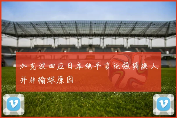加克波回应日本绝平言论强调换人并非输球原因