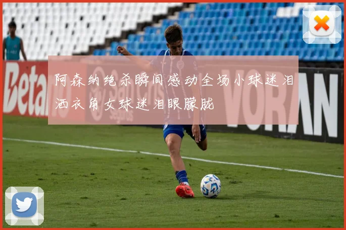 阿森纳绝杀瞬间感动全场小球迷泪洒衣角女球迷泪眼朦胧