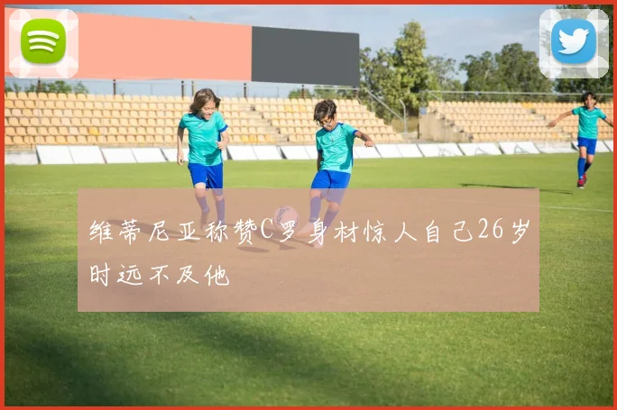 维蒂尼亚称赞C罗身材惊人自己26岁时远不及他