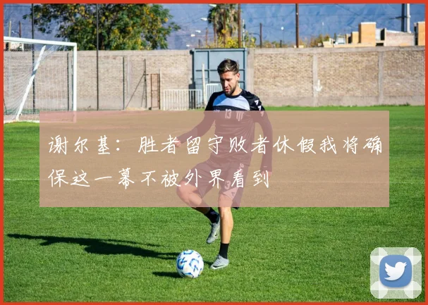 谢尔基：胜者留守败者休假我将确保这一幕不被外界看到