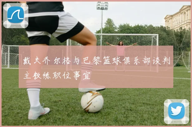 戴夫乔尔格与巴黎篮球俱乐部谈判主教练职位事宜