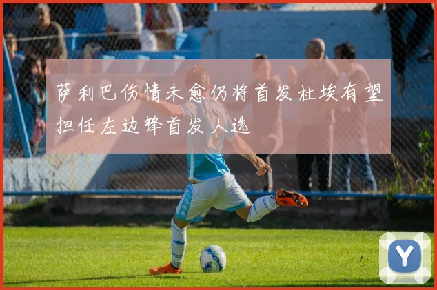 萨利巴伤情未愈仍将首发杜埃有望担任左边锋首发人选