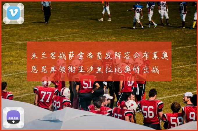 米兰客战萨索洛首发阵容公布莱奥恩昆库领衔亚沙里拉比奥特出战