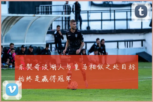 东契奇谈湖人与皇马相似之处目标始终是赢得冠军