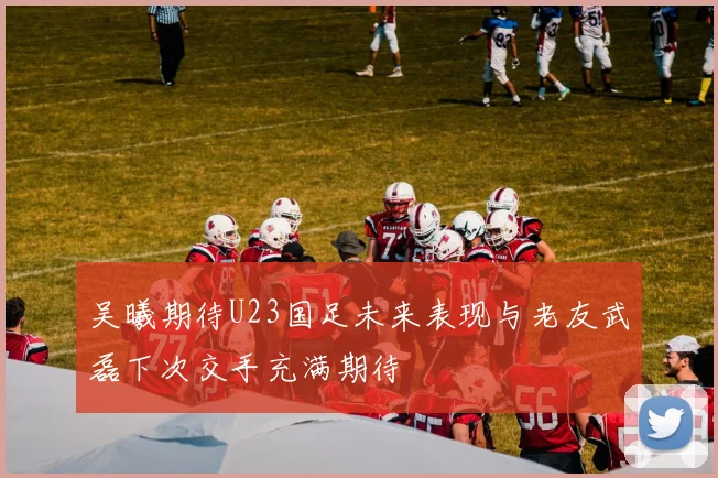 吴曦期待U23国足未来表现与老友武磊下次交手充满期待