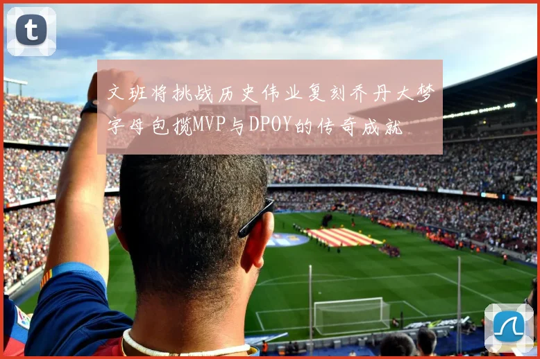 文班将挑战历史伟业复刻乔丹大梦字母包揽MVP与DPOY的传奇成就
