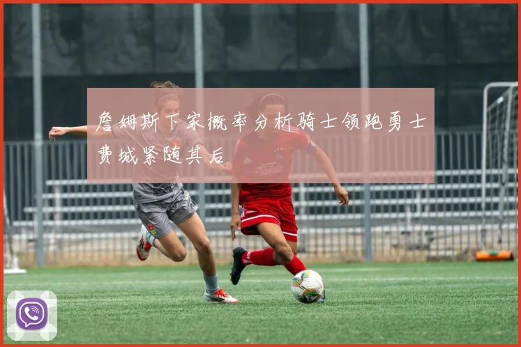 詹姆斯下家概率分析骑士领跑勇士费城紧随其后