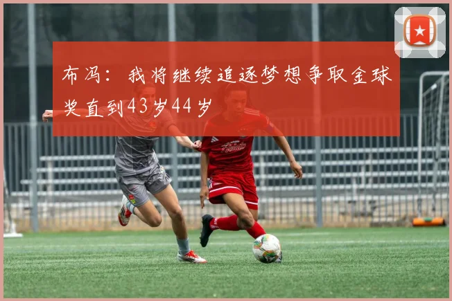 布冯：我将继续追逐梦想争取金球奖直到43岁44岁
