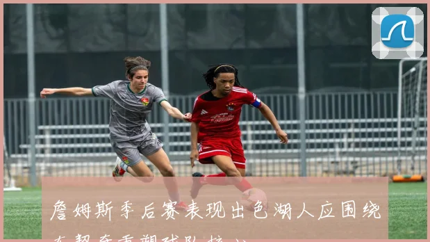 詹姆斯季后赛表现出色湖人应围绕东契奇重塑球队核心